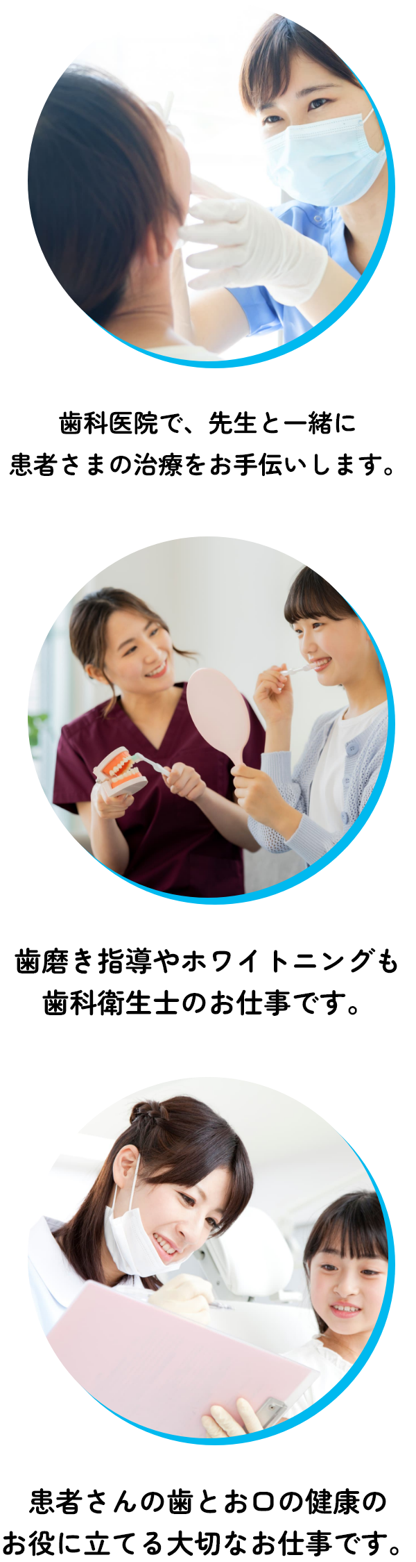 歯科医院で、先生と一緒に 患者さまの治療をお手伝いします。歯磨き指導やホワイトニングも 歯科衛生士のお仕事です。患者さんの歯とお口の健康の お役に立てる大切なお仕事です。