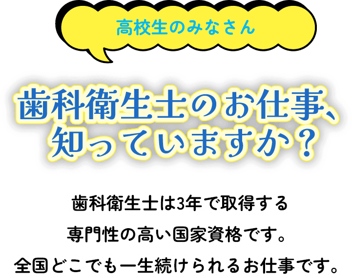 高校生のみなさん歯科衛生士のお仕事、知っていますか？歯科衛生士は3年で取得する 専門性の高い国家資格です。 全国どこでも一生続けられるお仕事です。